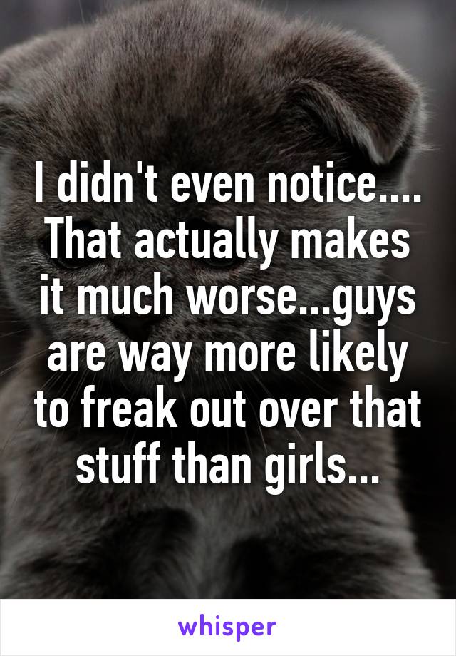 I didn't even notice.... That actually makes it much worse...guys are way more likely to freak out over that stuff than girls...