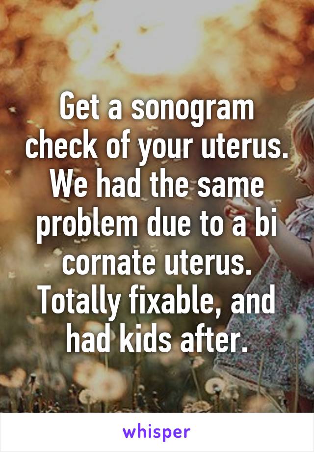 Get a sonogram check of your uterus. We had the same problem due to a bi cornate uterus. Totally fixable, and had kids after.