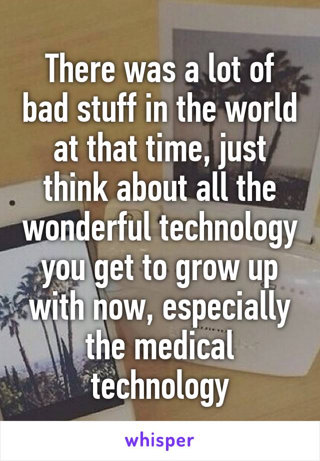 There was a lot of bad stuff in the world at that time, just think about all the wonderful technology you get to grow up with now, especially the medical technology