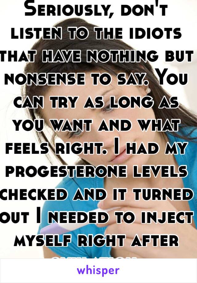 Seriously, don't listen to the idiots that have nothing but nonsense to say. You can try as long as you want and what feels right. I had my progesterone levels checked and it turned out I needed to inject myself right after ovulation. 