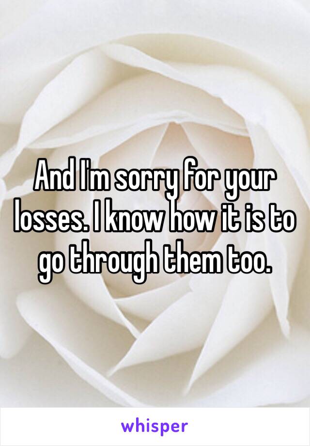 And I'm sorry for your losses. I know how it is to go through them too. 