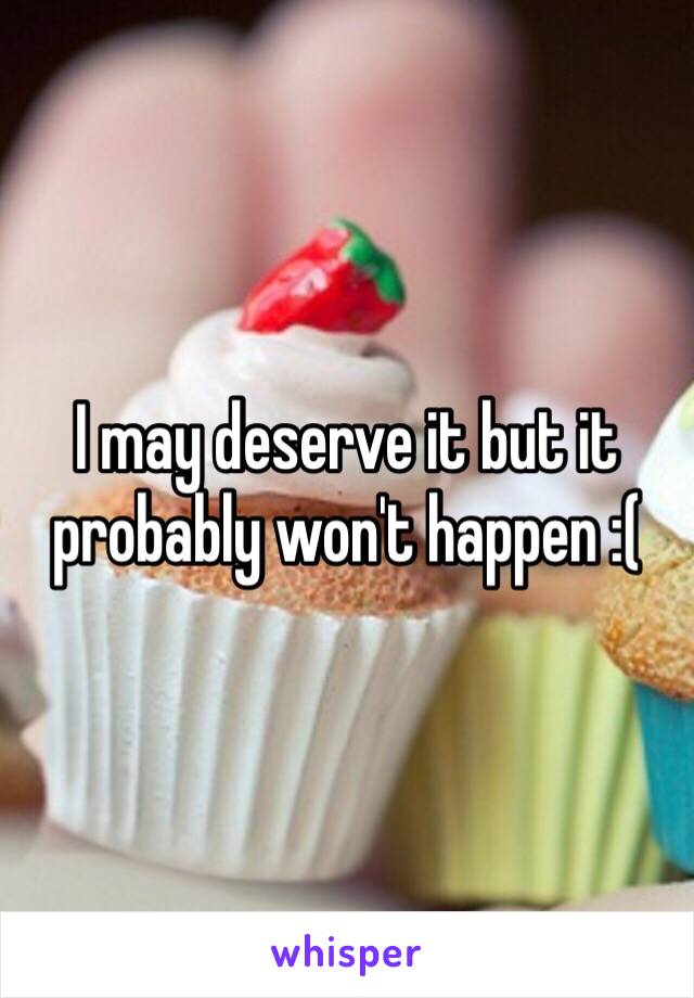 I may deserve it but it probably won't happen :(