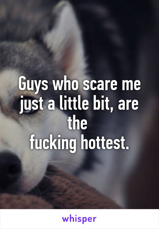 Guys who scare me just a little bit, are the 
fucking hottest.