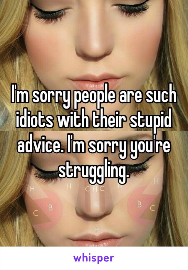 I'm sorry people are such idiots with their stupid advice. I'm sorry you're struggling. 