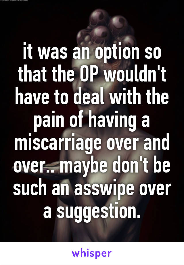 it was an option so that the OP wouldn't have to deal with the pain of having a miscarriage over and over.. maybe don't be such an asswipe over a suggestion.