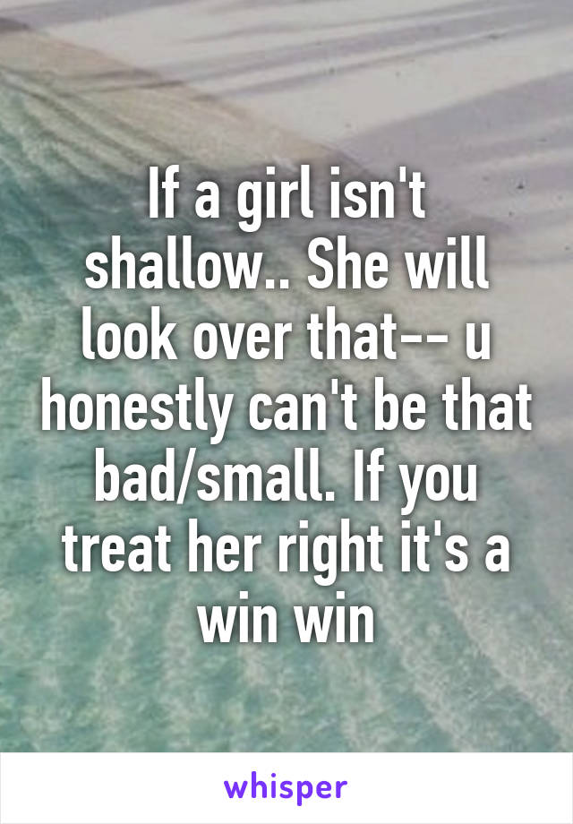 If a girl isn't shallow.. She will look over that-- u honestly can't be that bad/small. If you treat her right it's a win win