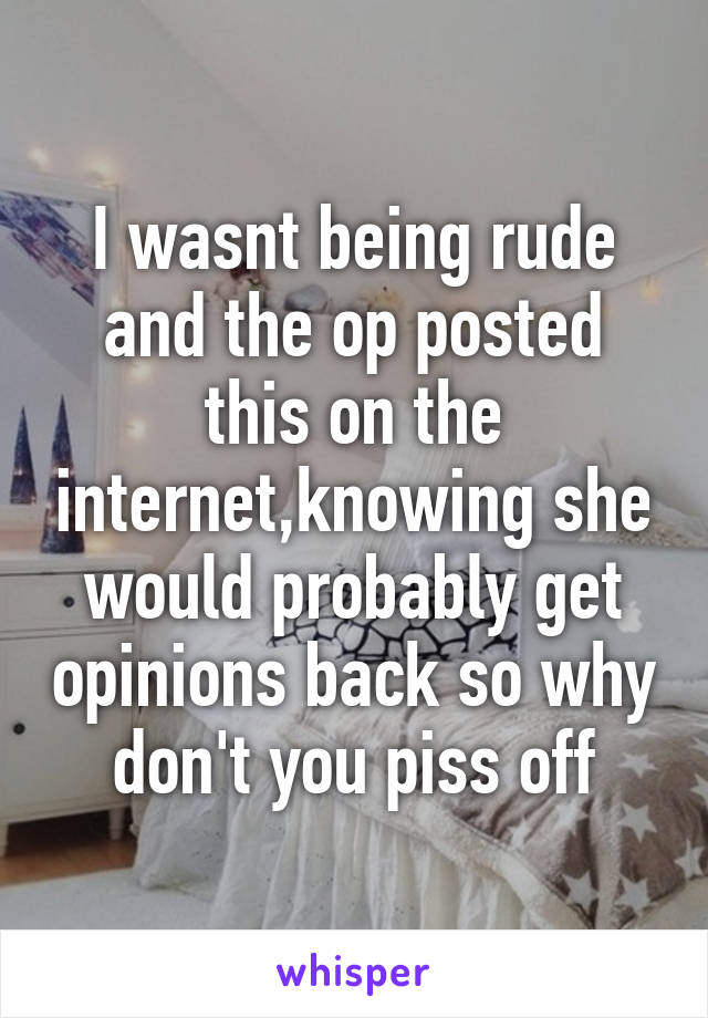 I wasnt being rude and the op posted this on the internet,knowing she would probably get opinions back so why don't you piss off