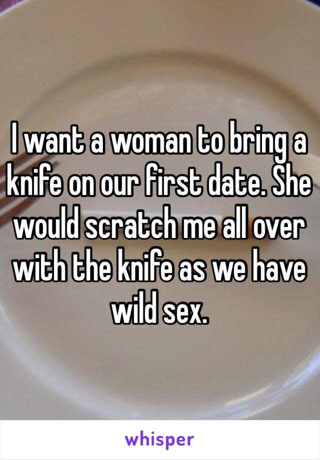 I want a woman to bring a knife on our first date. She would scratch me all over with the knife as we have wild sex. 