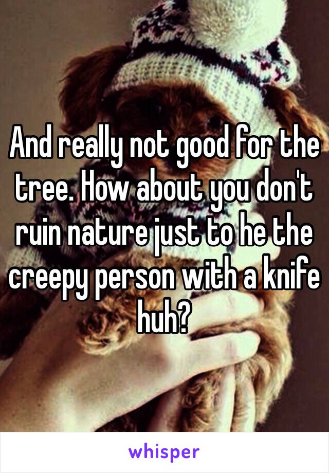 And really not good for the tree. How about you don't ruin nature just to he the creepy person with a knife huh? 