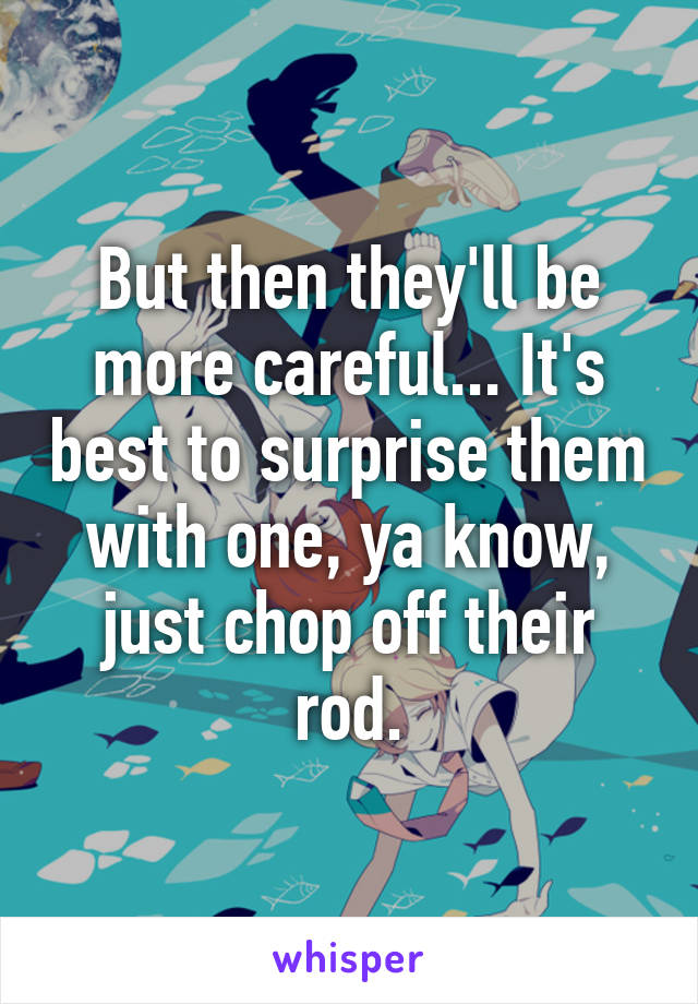 But then they'll be more careful... It's best to surprise them with one, ya know, just chop off their rod.