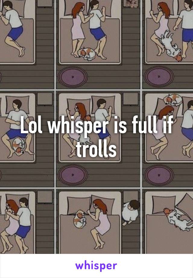 Lol whisper is full if trolls
