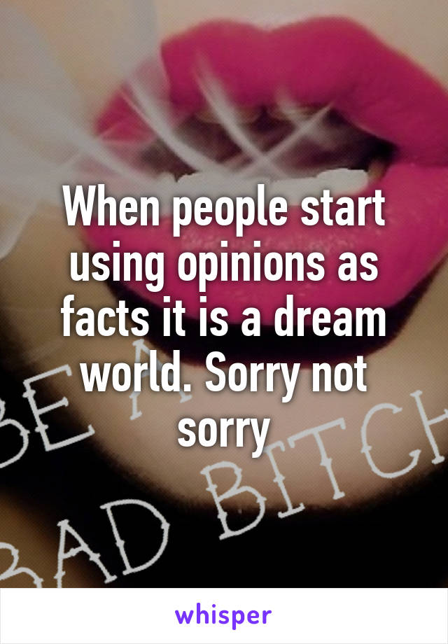 When people start using opinions as facts it is a dream world. Sorry not sorry