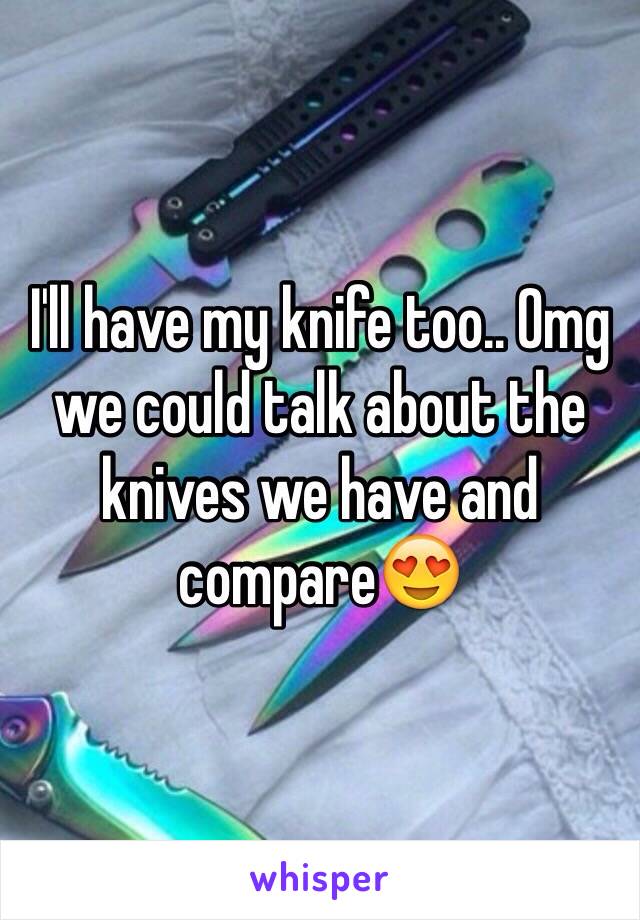 I'll have my knife too.. Omg we could talk about the knives we have and compare😍