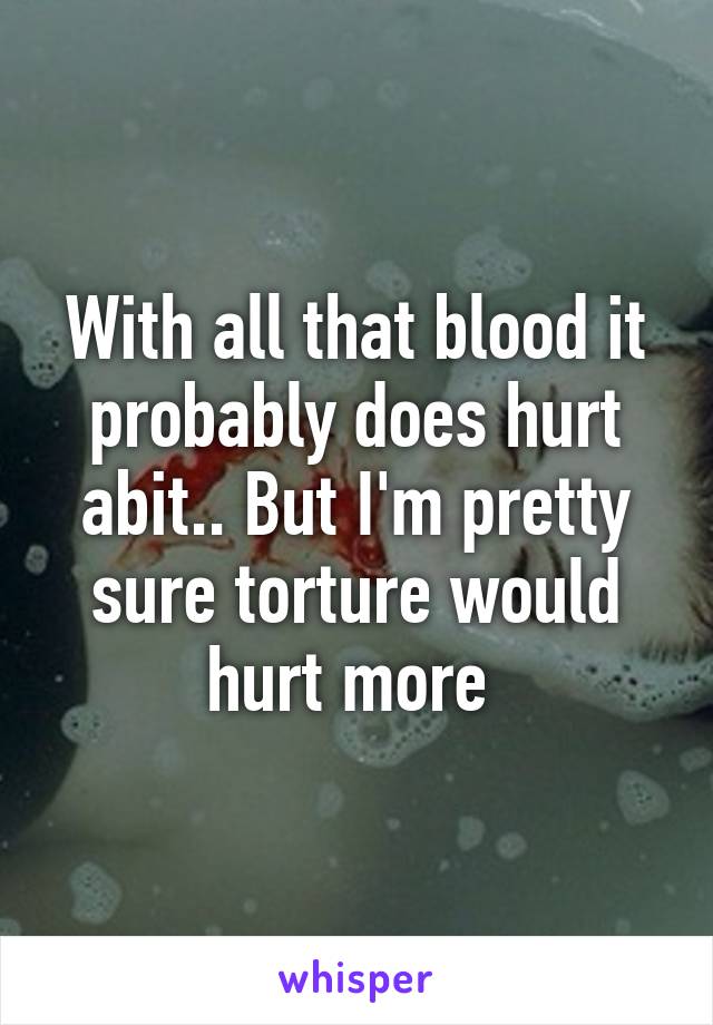 With all that blood it probably does hurt abit.. But I'm pretty sure torture would hurt more 