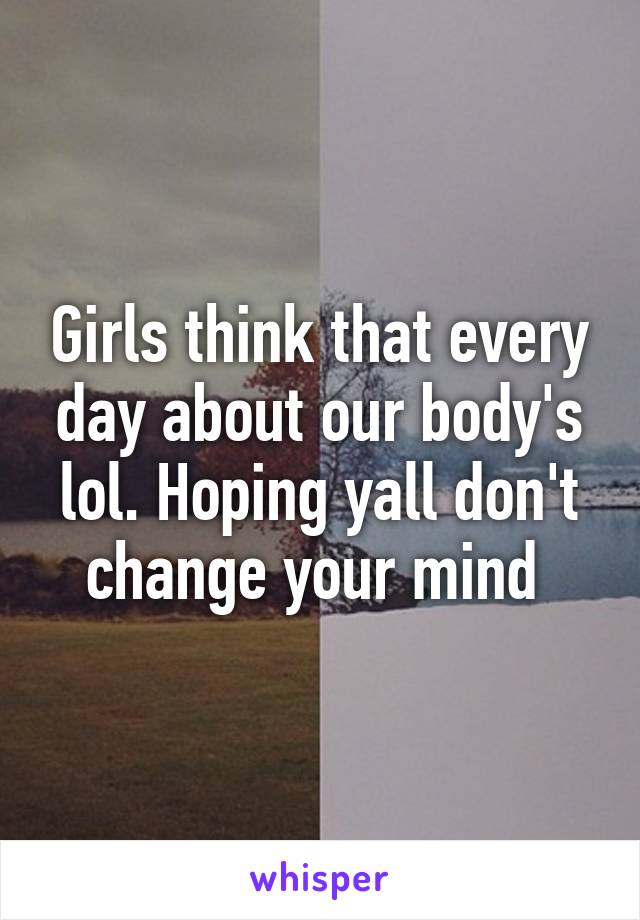 Girls think that every day about our body's lol. Hoping yall don't change your mind 