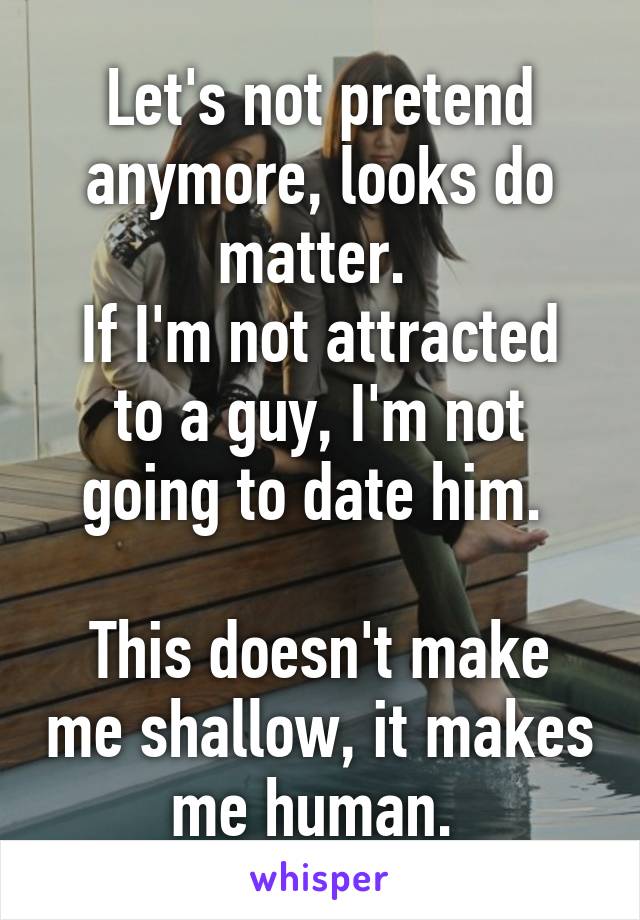 Let's not pretend anymore, looks do matter. 
If I'm not attracted to a guy, I'm not going to date him. 

This doesn't make me shallow, it makes me human. 