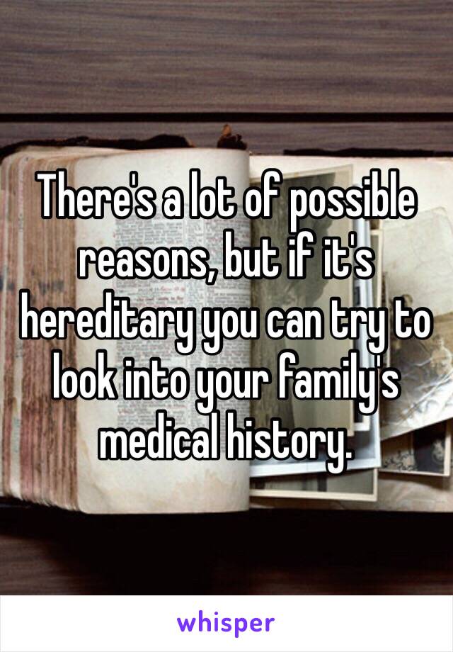 There's a lot of possible reasons, but if it's hereditary you can try to look into your family's medical history.