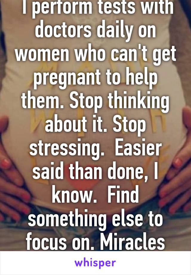 I work in health care.  I perform tests with doctors daily on women who can't get pregnant to help them. Stop thinking about it. Stop stressing.  Easier said than done, I know.  Find something else to focus on. Miracles happen every single day :)