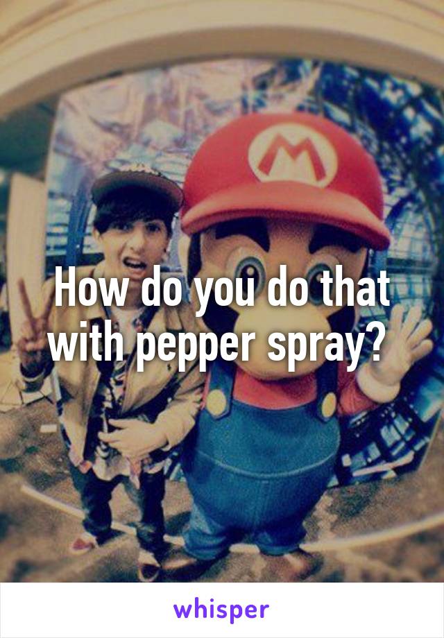How do you do that with pepper spray? 