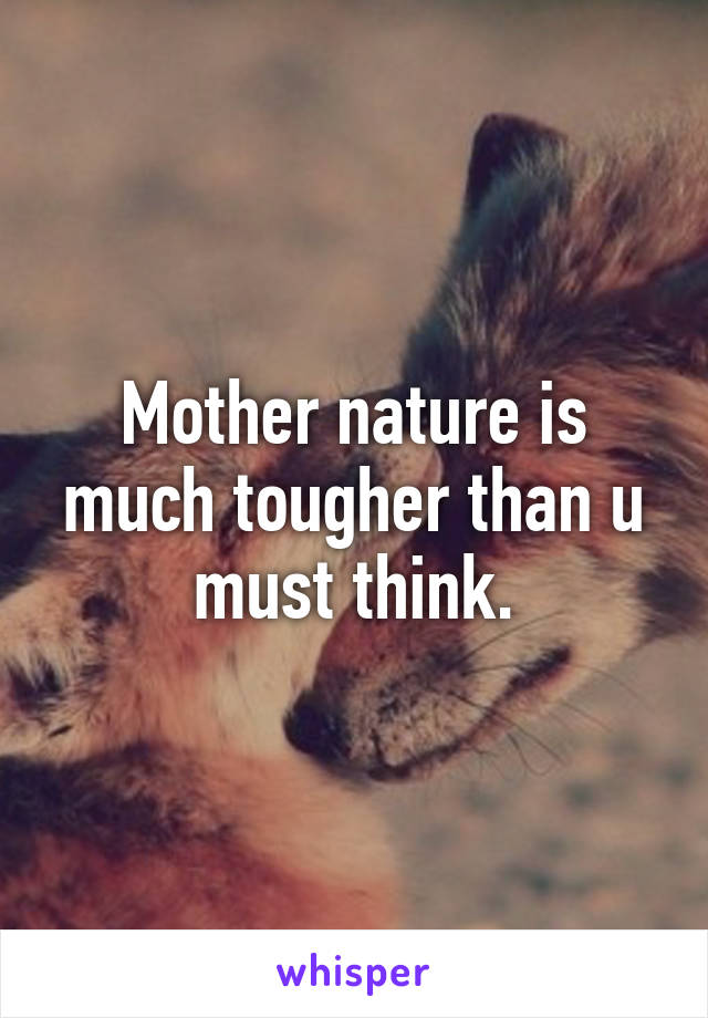 Mother nature is much tougher than u must think.