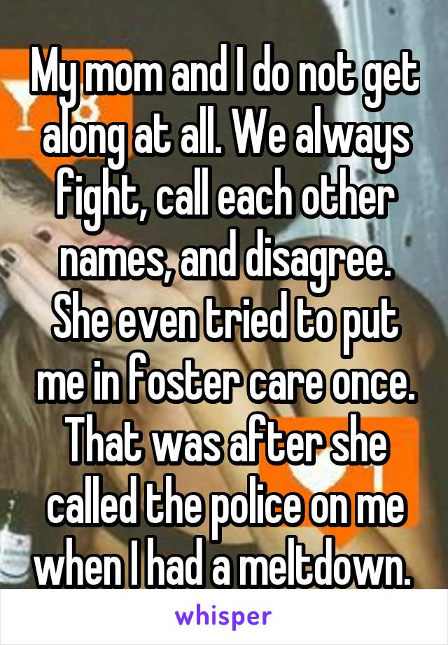 My mom and I do not get along at all. We always fight, call each other names, and disagree. She even tried to put me in foster care once. That was after she called the police on me when I had a meltdown. 