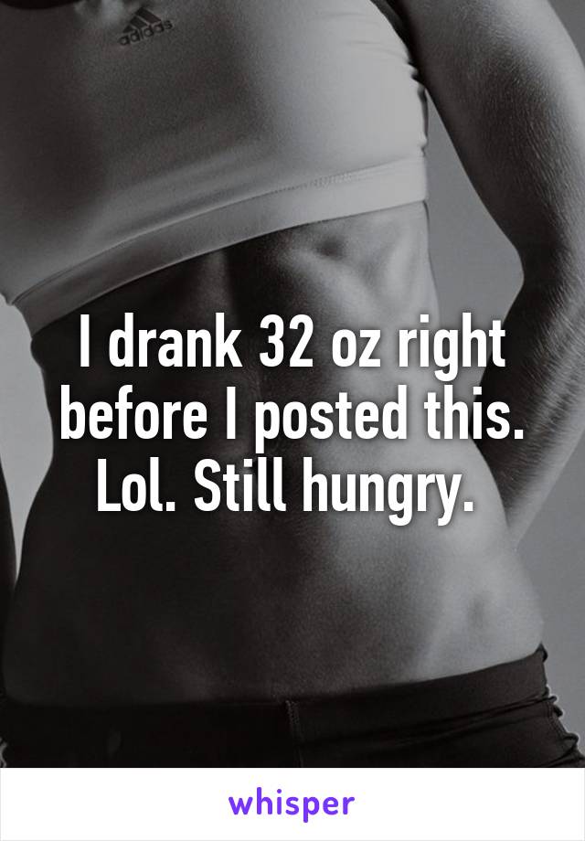 I drank 32 oz right before I posted this. Lol. Still hungry. 