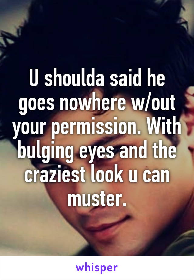 U shoulda said he goes nowhere w/out your permission. With bulging eyes and the craziest look u can muster.