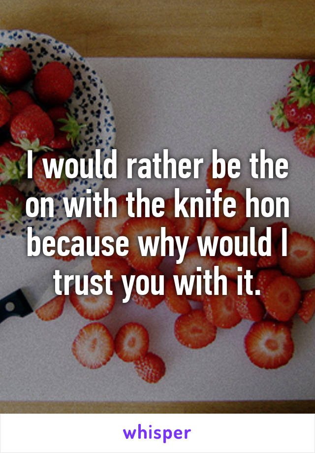I would rather be the on with the knife hon because why would I trust you with it.