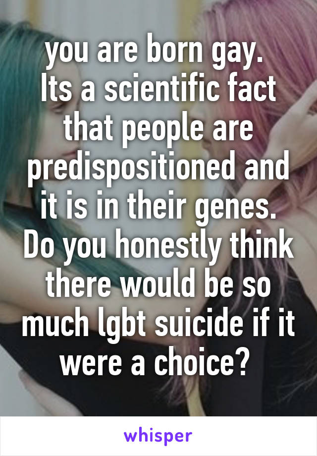 you are born gay. 
Its a scientific fact that people are predispositioned and it is in their genes. Do you honestly think there would be so much lgbt suicide if it were a choice? 

