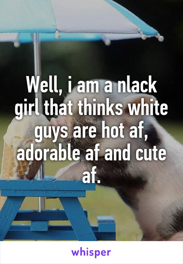 Well, i am a nlack girl that thinks white guys are hot af, adorable af and cute af.
