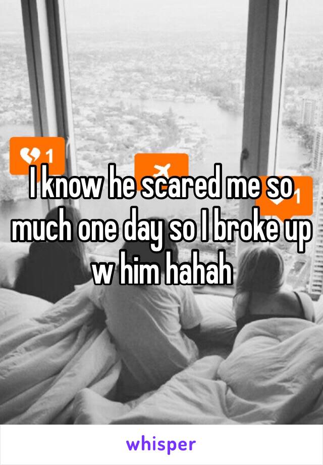 I know he scared me so much one day so I broke up w him hahah 