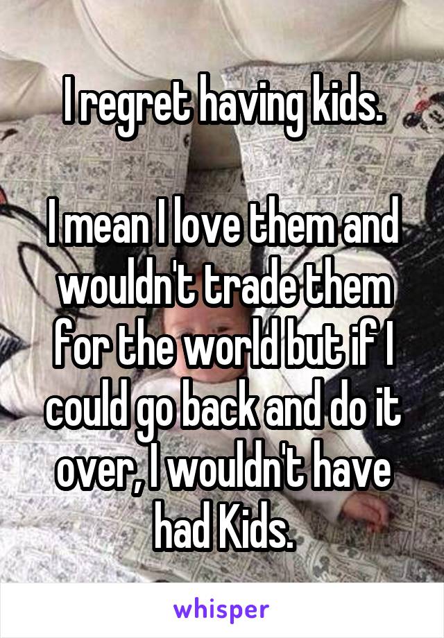 I regret having kids.

I mean I love them and wouldn't trade them for the world but if I could go back and do it over, I wouldn't have had Kids.