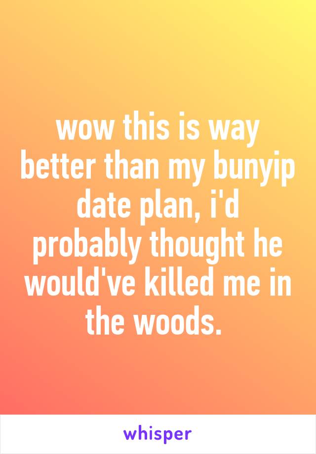 wow this is way better than my bunyip date plan, i'd probably thought he would've killed me in the woods. 