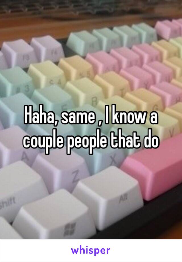 Haha, same , I know a couple people that do