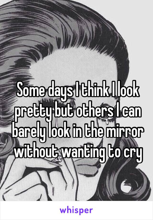 Some days I think I look pretty but others I can barely look in the mirror without wanting to cry