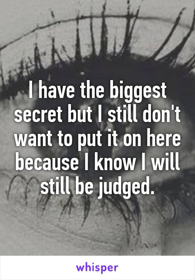 I have the biggest secret but I still don't want to put it on here because I know I will still be judged.