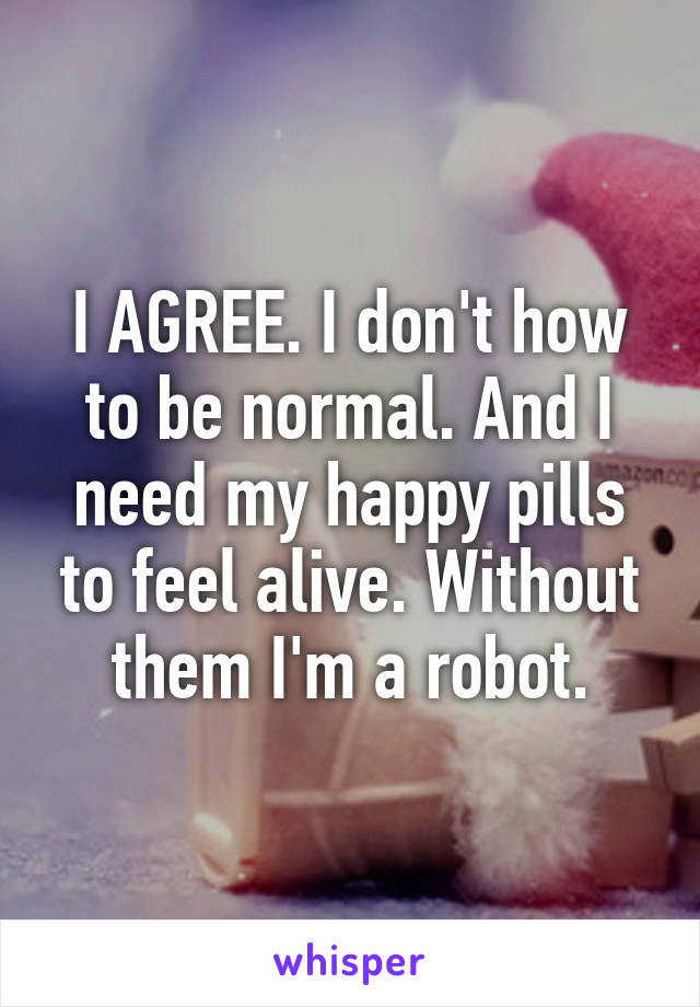 I AGREE. I don't how to be normal. And I need my happy pills to feel alive. Without them I'm a robot.