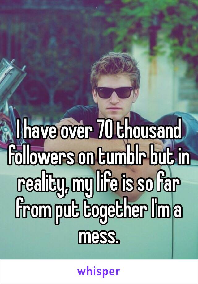 I have over 70 thousand followers on tumblr but in reality, my life is so far from put together I'm a mess. 