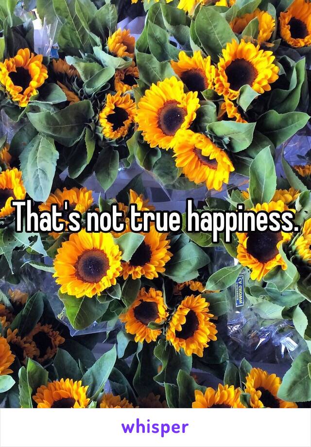 That's not true happiness. 