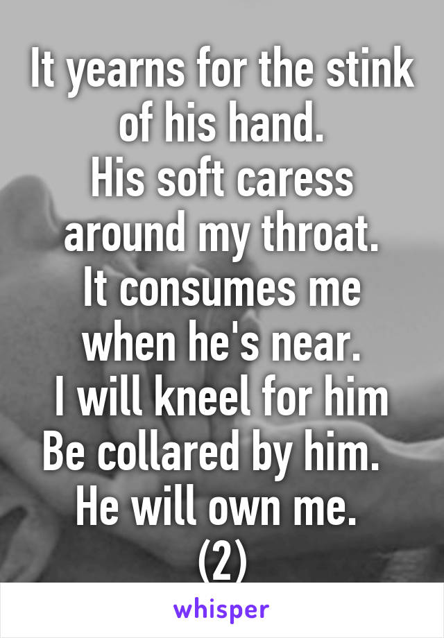 It yearns for the stink of his hand.
His soft caress around my throat.
It consumes me when he's near.
I will kneel for him
Be collared by him.  
He will own me. 
(2)