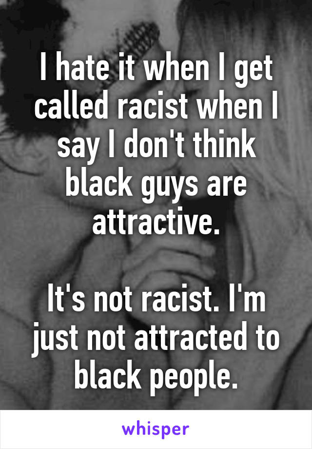 I hate it when I get called racist when I say I don't think black guys are attractive.

It's not racist. I'm just not attracted to black people.