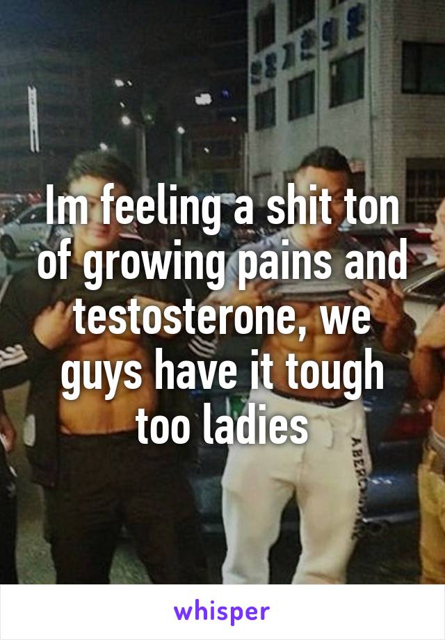 Im feeling a shit ton of growing pains and testosterone, we guys have it tough too ladies