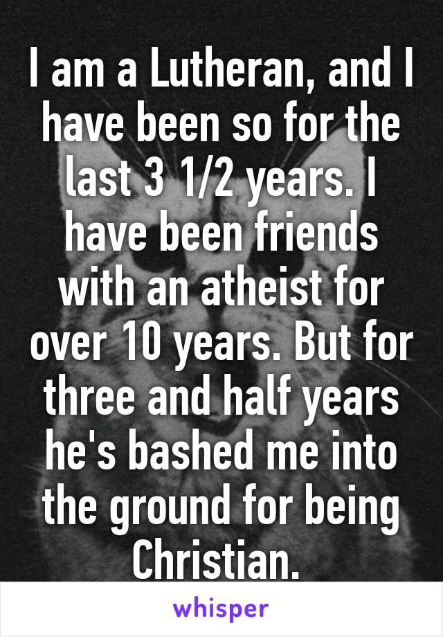 I am a Lutheran, and I have been so for the last 3 1/2 years. I have been friends with an atheist for over 10 years. But for three and half years he's bashed me into the ground for being Christian. 