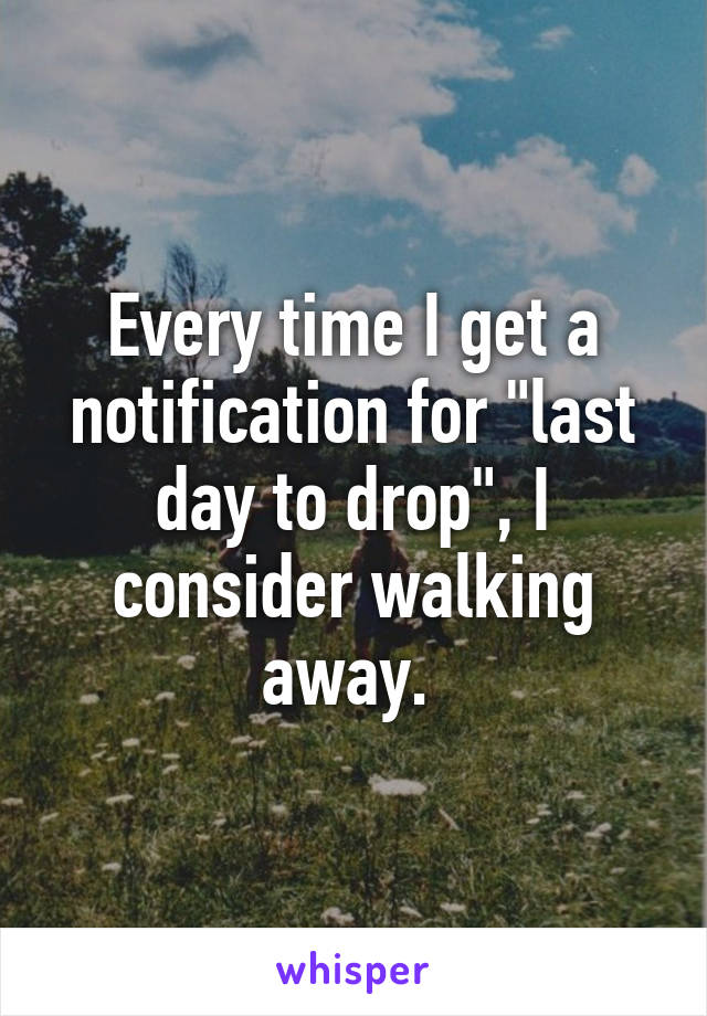 Every time I get a notification for "last day to drop", I consider walking away. 