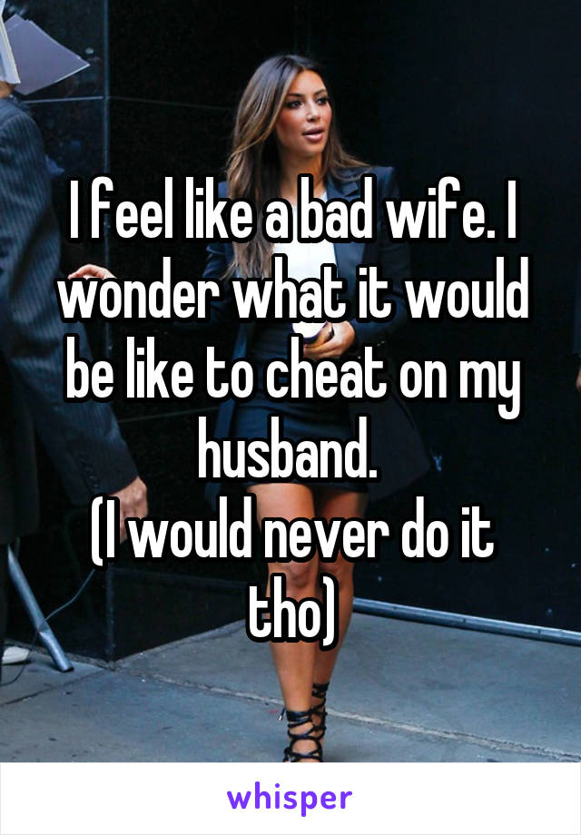 I feel like a bad wife. I wonder what it would be like to cheat on my husband. 
(I would never do it tho)