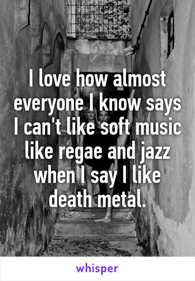 I love how almost everyone I know says I can't like soft music like regae and jazz when I say I like death metal.