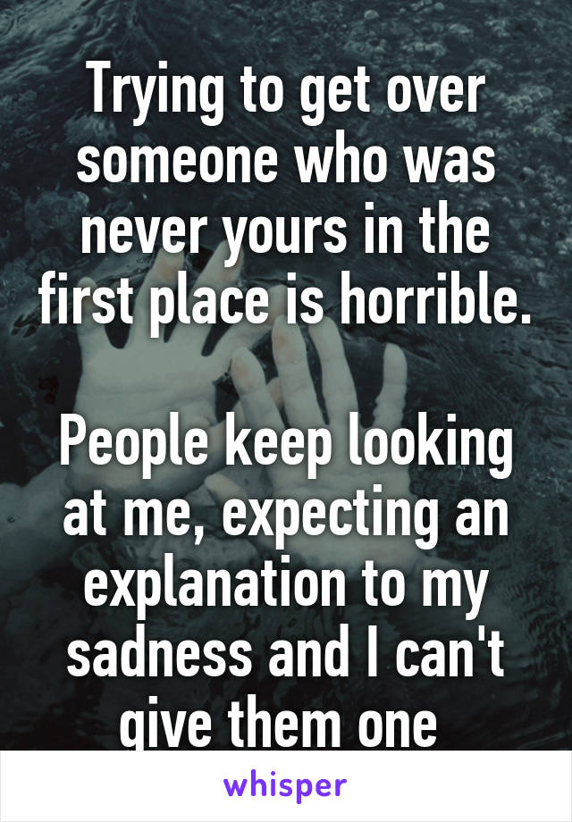 Trying to get over someone who was never yours in the first place is horrible. 
People keep looking at me, expecting an explanation to my sadness and I can't give them one 
