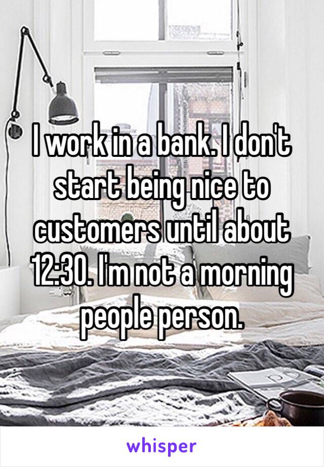 I work in a bank. I don't start being nice to customers until about 12:30. I'm not a morning people person. 