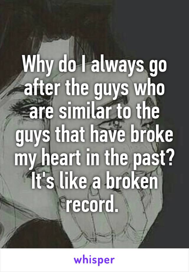 Why do I always go after the guys who are similar to the guys that have broke my heart in the past? It's like a broken record. 