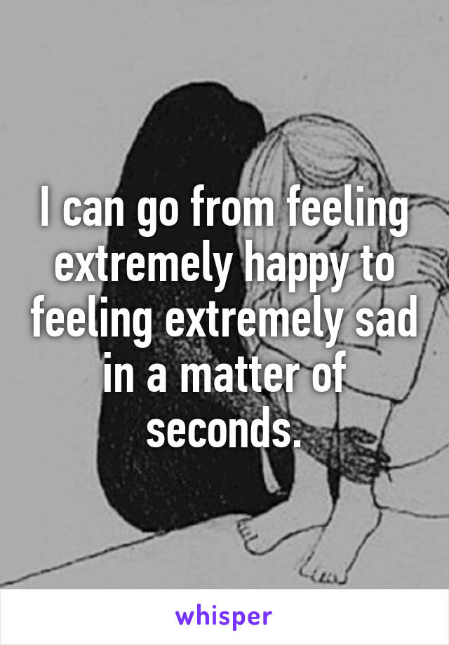 I can go from feeling extremely happy to feeling extremely sad in a matter of seconds.